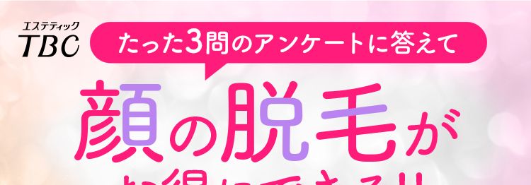 エステティック
TBC
たった3問のアンケートに答えて
顔の脱毛が
お得にできる!!
公式ホームページ
はじめて割価格
ファーストプラン
2回
12,000円(税込)より フェイス・5脱毛
≫ 特別
プラン
半額 6,000円
価格
4/8(水)まで 期間限定 スキンケアサンプルセット付き
【対応コース】 ライト脱毛 (鼻下+アゴ+額+頰+フェイスライン)×2回
※TBCはじめての方限定 お1人様いずれか1プラン1回限りの特別体験価格
※お手入れに一定期間を空ける必要がございます。 同一部位のコース間隔は1~2ヶ月が目安です。
※今回ご紹介のプランはライト脱毛で行います。
※スキンケアサンプルセットはご来店時にお渡しいたします。