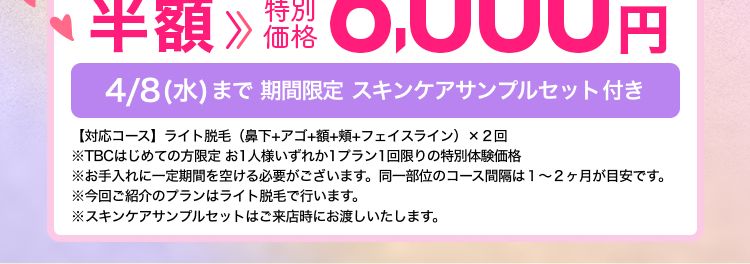 エステティック
TBC
たった3問のアンケートに答えて
顔の脱毛が
お得にできる!!
公式ホームページ
はじめて割価格
ファーストプラン
2回
12,000円(税込)より フェイス・5脱毛
≫ 特別
プラン
半額 6,000円
価格
4/8(水)まで 期間限定 スキンケアサンプルセット付き
【対応コース】 ライト脱毛 (鼻下+アゴ+額+頰+フェイスライン)×2回
※TBCはじめての方限定 お1人様いずれか1プラン1回限りの特別体験価格
※お手入れに一定期間を空ける必要がございます。 同一部位のコース間隔は1~2ヶ月が目安です。
※今回ご紹介のプランはライト脱毛で行います。
※スキンケアサンプルセットはご来店時にお渡しいたします。