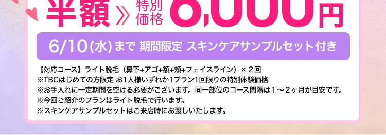 エステティック
TBC
たった3問のアンケートに答えて
顔の脱毛が
お得にできる!!
公式ホームページ
はじめて割価格
ファーストプラン
2回
12,000円(税込)より フェイス・5脱毛
≫ 特別
プラン
半額 6,000円
価格
6/10(水)まで 期間限定 スキンケアサンプルセット付き
【対応コース】 ライト脱毛 (鼻下+アゴ+額+頰+フェイスライン)×2回
※TBCはじめての方限定 お1人様いずれか1プラン1回限りの特別体験価格
※お手入れに一定期間を空ける必要がございます。 同一部位のコース間隔は1~2ヶ月が目安です。
※今回ご紹介のプランはライト脱毛で行います。
※スキンケアサンプルセットはご来店時にお渡しいたします。