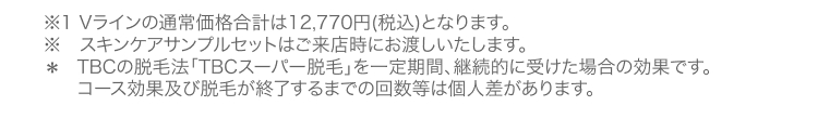 ※1 Vラインの通常価格合計は12,770円 (税込) となります。
※ スキンケアサンプルセットはご来店時にお渡しいたします。
* TBCの脱毛法 「TBCスーパー脱毛」を一定期間、 継続的に受けた場合の効果です。
コース効果及び脱毛が終了するまでの回数等は個人差があります。