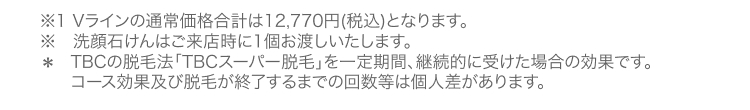 ※1 Vラインの通常価格合計は12,770円(税込) となります。
※ 洗顔石けんはご来店時に1個お渡しいたします。
* TBCの脱毛法 「TBCスーパー脱毛」を一定期間、 継続的に受けた場合の効果です。
コース効果及び脱毛が終了するまでの回数等は個人差があります。
