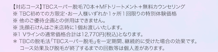 【対応コース】 TBCスーパー脱毛70本+ MF トリートメント+無料カウンセリング
※ TBC初めての方限定・お一人様いずれか1ヶ所1回限りの特別体験価格
※他のご優待企画との併用はできません。
※洗顔石けんはご来店時に1個お渡しいたします。
※1 Vラインの通常価格合計は12,770円(税込) となります。
* TBCの脱毛法 「TBCスーパー脱毛」を一定期間、継続的に受けた場合の効果です。
コース効果及び脱毛が終了するまでの回数等は個人差があります。