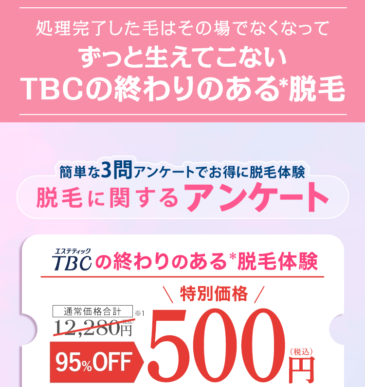 処理完了した毛はその場でなくなって
ずっと生えてこない
TBCの終わりのある脱毛
簡単な3問 アンケートでお得に脱毛体験
脱毛に関するアンケート
エステティック
TBCの終わりのある脱毛体験
通常価格合計
12,280円
95%OFF
\ 特別価格 /
500円
(税込)