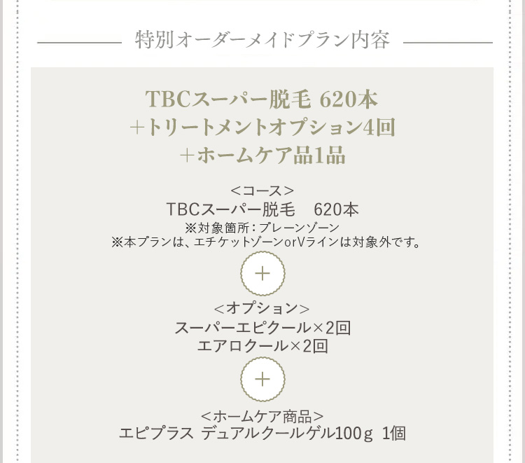 特別オーダーメイドプラン内容
TBCスーパー脱毛 620本
+トリートメントオプション4回
+ホームケア品1品
<コース>
TBCスーパー脱毛 620本
※対象箇所 : プレーンゾーン
※本プランは、エチケットゾーンorVラインは対象外です。
+
<オプション>
スーパーエピクール×2回
エアロクール×2回
+
<ホームケア商品>
エピプラス デュアルクールゲル100g 1個
