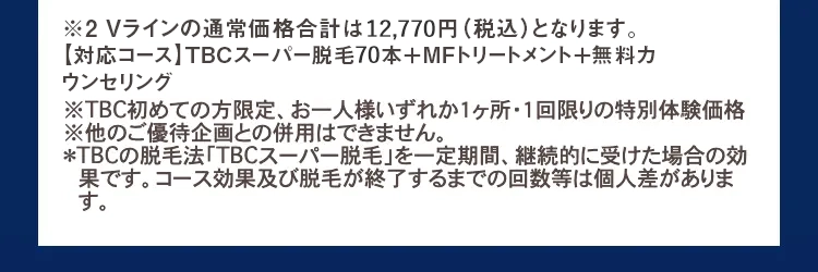 ※2 Vラインの通常価格合計は12,770円 (税込)となります。
【対応コース】 TBCスーパー脱毛70本+MFトリートメント+無料カ
ウンセリング
※TBC初めての方限定、お一人様いずれか1ヶ所・1回限りの特別体験価格
※他のご優待企画との併用はできません。
*TBCの脱毛法 「TBCスーパー脱毛」を一定期間、 継続的に受けた場合の効
果です。 コース効果及び脱毛が終了するまでの回数等は個人差がありま
す。