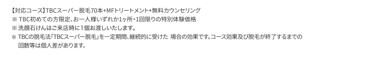 【対応コース】 TBCスーパー脱毛70本+MFトリートメント+無料カウンセリング
TBC初めての方限定、 お一人様いずれか1ヶ所1回限りの特別体験価格
※洗顔石けんはご来店時に1個お渡しいたします。
* TBCの脱毛法 「TBCスーパー脱毛」 を一定期間、継続的に受けた場合の効果です。 コース効果及び脱毛が終了するまでの
回数等は個人差があります。