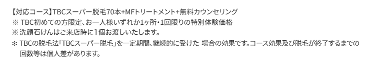 【対応コース】 TBCスーパー脱毛70本+MFトリートメント+無料カウンセリング
※TBC初めての方限定、 お一人様いずれか1ヶ所・1回限りの特別体験価格
※洗顔石けんはご来店時に1個お渡しいたします。
* TBCの脱毛法 「TBCスーパー脱毛」を一定期間、継続的に受けた場合の効果です。 コース効果及び脱毛が終了するまでの
回数等は個人差があります。
