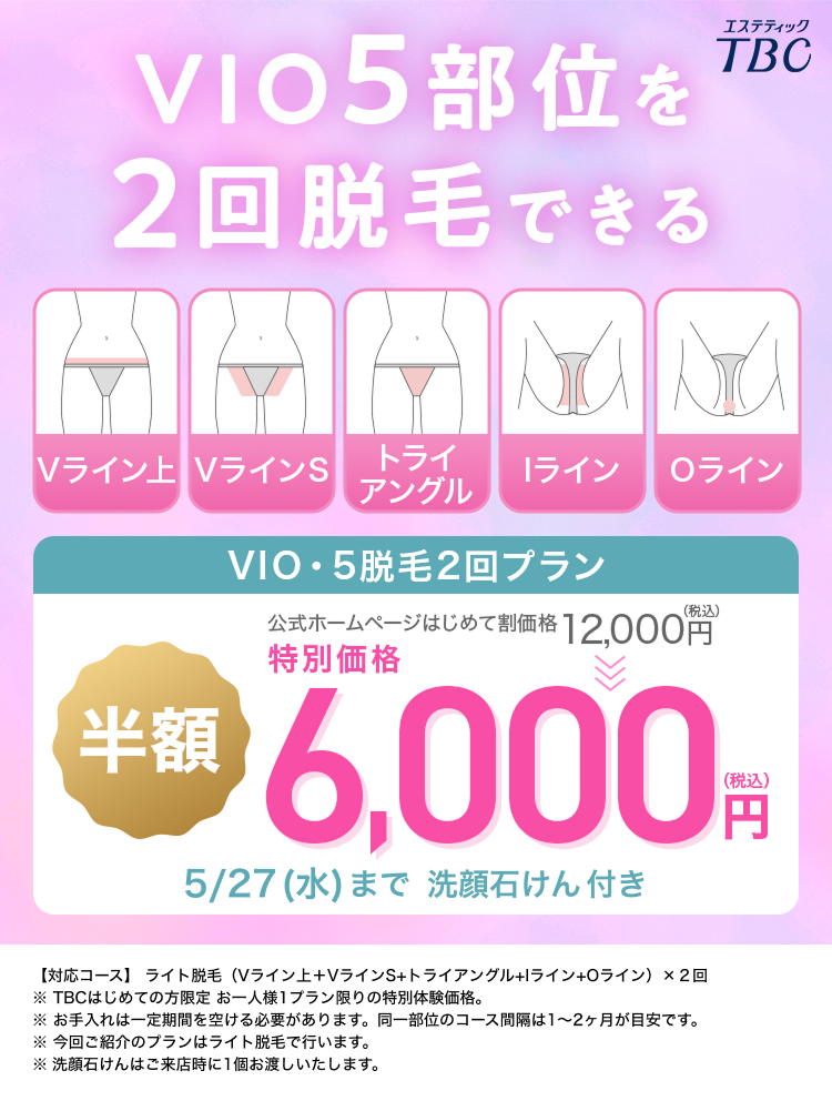 VIO5 部位を
2回脱毛できる
エステティック
TBC
Vライン VラインS
トライ
ライン
Oライン
アングル
VIO・5脱毛2回プラン
(税込)
公式ホームページはじめて割価格 12,000円
特別価格
**6,000
5/27 (水) まで洗顔石けん 付き
(税込)
円
【対応コース】 ライト脱毛 (Vライン上+VラインS+トライアングル+Iライン+0 ライン) × 2回
TBCはじめての方限定 お一人様1プラン限りの特別体験価格。
※お手入れは一定期間を空ける必要があります。 同一部位のコース間隔は1~2ヶ月が目安です。
※今回ご紹介のプランはライト脱毛で行います。
※洗顔石けんはご来店時に1個お渡しいたします。