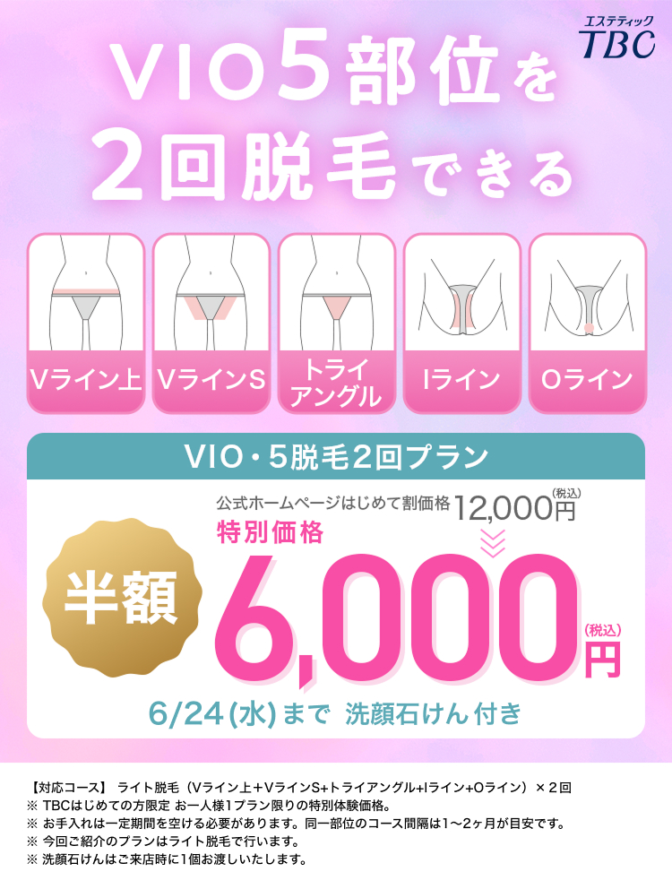 VIO5 部位を
2回脱毛できる
エステティック
TBC
Vライン VラインS
トライ
ライン
Oライン
アングル
VIO・5脱毛2回プラン
(税込)
公式ホームページはじめて割価格 12,000円
特別価格
**6,000
6/24(水) まで洗顔石けん付き
(税込)
円
【対応コース】 ライト脱毛 (Vライン上+VラインS+トライアングル+Iライン+0 ライン) × 2回
※ TBCはじめての方限定 お一人様1プラン限りの特別体験価格。
※お手入れは一定期間を空ける必要があります。 同一部位のコース間隔は1~2ヶ月が目安です。
※今回ご紹介のプランはライト脱毛で行います。
※洗顔石けんはご来店時に1個お渡しいたします。