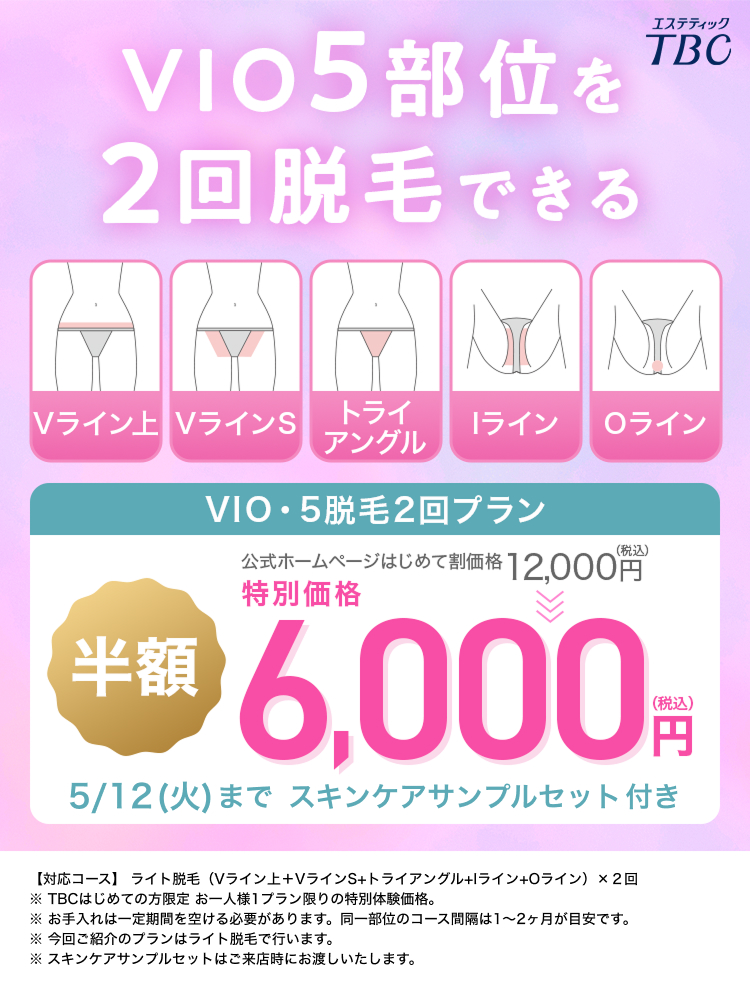 VIO5 部位を
2回脱毛できる
エステティック
TBC
Vライン VラインS
トライ
ライン
Oライン
アングル
VIO・5脱毛2回プラン
(税込)
公式ホームページはじめて割価格 12,000円
特別価格
半額
6,000PTM
(税込)
円
5/12(火)まで スキンケアサンプルセット付き
【対応コース】 ライト脱毛 (Vライン上+VラインS+トライアングル+ライン+Oライン)×2回
※ TBCはじめての方限定 お一人様1プラン限りの特別体験価格。
※ お手入れは一定期間を空ける必要があります。 同一部位のコース間隔は1~2ヶ月が目安です。
※今回ご紹介のプランはライト脱毛で行います。
※スキンケアサンプルセットはご来店時にお渡しいたします。