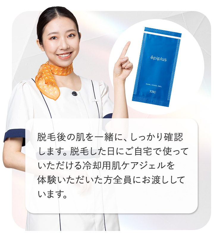 épiplus
DUAL COOL ORL
TBC
脱毛後の肌を一緒に、しっかり確認
します。脱毛した日にご自宅で使って
いただける冷却用肌ケアジェルを
体験いただいた方全員にお渡しして
います。