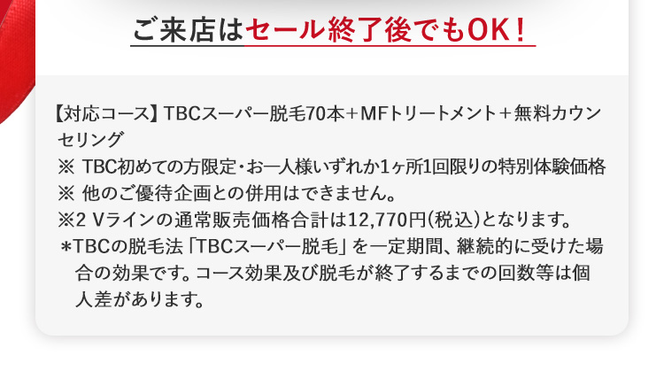 ご来店はセール終了後でもOK!
【対応コース】 TBCスーパー脱毛70本+MFトリートメント+ 無料カウン
セリング
※ TBC初めての方限定・お一人様いずれか1ヶ所1回限りの特別体験価格
※他のご優待企画との併用はできません。
※2 Vラインの通常販売価格合計は12,770円(税込)となります。
*TBCの脱毛法 「TBCスーパー脱毛」 を一定期間、 継続的に受けた場
合の効果です。 コース効果及び脱毛が終了するまでの回数等は個
人差があります。
