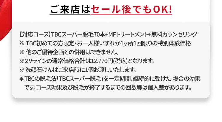 ご来店はセール後でもOK!
【対応コース】TBCスーパー脱毛70本+MFトリートメント+無料カウンセリング
※TBC初めての方限定・お一人様いずれか1ヶ所1回限りの特別体験価格
※他のご優待企画との併用はできません。
※2Vラインの通常価格合計は12,770円(税込)となります。
※洗顔石けんはご来店時に1個お渡しいたします。
* TBCの脱毛法 「TBCスーパー脱毛」を一定期間、継続的に受けた場合の効果
です。コース効果及び脱毛が終了するまでの回数等は個人差があります。