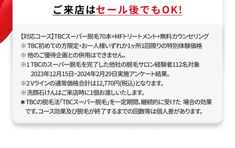 ご来店はセール後でもOK!
【対応コース】TBCスーパー脱毛70本+MFトリートメント+無料カウンセリング
※TBC初めての方限定・お一人様いずれか1ヶ所1回限りの特別体験価格
※他のご優待企画との併用はできません。
※1TBCのスーパー脱毛を完了した他社の脱毛サロン経験者112名対象
2023年12月15日 ~ 2024年2月29日実施アンケート結果。
※2Vラインの通常価格合計は12,770円(税込)となります。
※洗顔石けんはご来店時に1個お渡しいたします。
*TBCの脱毛法 「TBCスーパー脱毛」を一定期間、継続的に受けた場合の効果
です。コース効果及び脱毛が終了するまでの回数等は個人差があります。