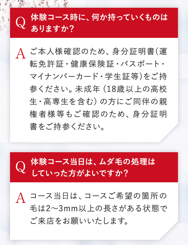 体験コース時に、何か持っていくものは
ありますか?
A ご本人様確認のため、身分証明書(運
転免許証・健康保険証・パスポート・
マイナンバーカード・学生証等)をご持
参ください。 未成年 (18歳以上の高校
生・高専生を含む) の方にご同伴の親
権者様等もご確認のため、 身分証明
書をご持参ください。
体験コース当日は、ムダ毛の処理は
していった方がよいですか?
A コース当日は、コースご希望の箇所の
毛は2~3mm以上の長さがある状態で
ご来店をお願いいたします。