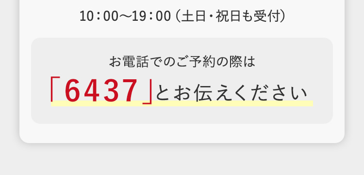 10:00~19:00 (土日・祝日も受付)
お電話でのご予約の際は
「6437」とお伝えください