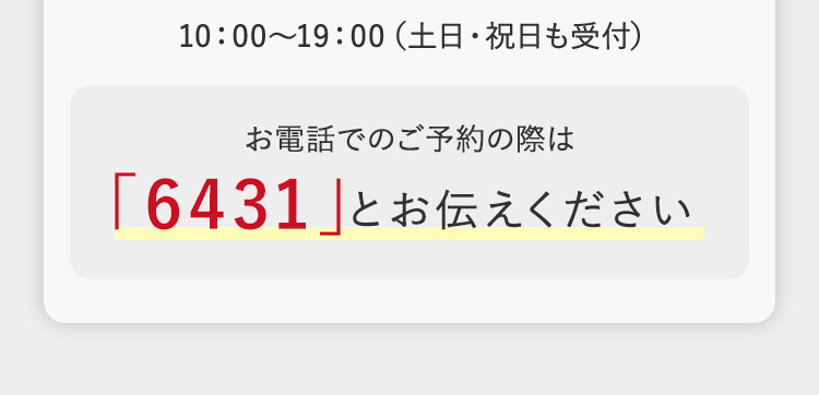10:00~19:00 (土日・祝日も受付)
お電話でのご予約の際は
「6431」とお伝えください
