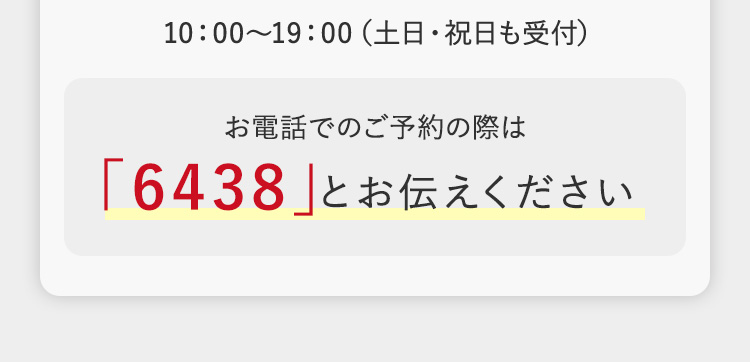 10:00~19:00 (土日・祝日も受付)
お電話でのご予約の際は
「6438」とお伝えください