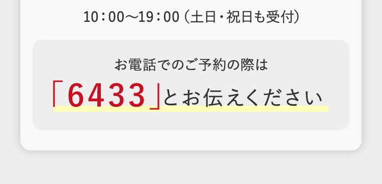 10:00~19:00 (土日・祝日も受付)
お電話でのご予約の際は
「6433」とお伝えください