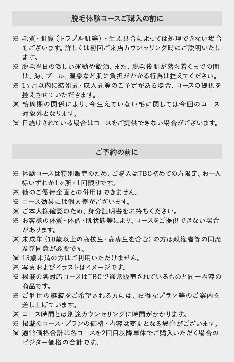 脱毛体験コースご購入の前に
※毛質・肌質 (トラブル肌等) ・ 生え具合によっては処理できない場合
もございます。詳しくは初回ご来店カウンセリング時にご説明いたし
ます。
※脱毛当日の激しい運動や飲酒、 また、 脱毛後肌が落ち着くまでの間
は、海、プール、 温泉など肌に負担がかかる行為は控えてください。
※1ヶ月以内に結婚式・成人式等のご予定がある場合、 コースの提供を
控えさせていただきます。
※ 毛周期の関係により、 今生えていない毛に関しては今回のコース
対象外となります。
※ 日焼けされている場合はコースをご提供できない場合がございます。
ご予約の前に
※体験コースは特別販売のため、 ご購入はTBC初めての方限定、お一人
様いずれか1ヶ所・1回限りです。
※他のご優待企画との併用はできません。
※コース効果には個人差がございます。
※ご本人様確認のため、 身分証明書をお持ちください。
※お客様の体質・体調・肌状態等により、コースをご提供できない場合
があります。
※ 未成年(18歳以上の高校生 高専生を含む) の方は親権者等の同席
及び同意が必要です。
※15歳未満の方はご利用いただけません。
※ 写真およびイラストはイメージです。
※掲載の各対応コースはTBCで通常販売されているものと同一内容の
商品です。
※ご利用の継続をご希望される方には、お得なプラン等のご案内を
差し上げています。
※コース時間とは別途カウンセリングに時間がかかります。
※掲載のコースプランの価格・内容は変更となる場合がございます。
※通常価格合計は各コースを2回目以降単体でご購入いただく場合の
ビジター価格の合計です。