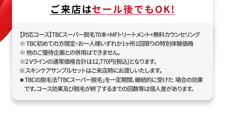 ご来店はセール後でもOK!
【対応コース】TBCスーパー脱毛70本+MFトリートメント+無料カウンセリング
※TBC初めての方限定・お一人様いずれか1ヶ所1回限りの特別体験価格
※他のご優待企画との併用はできません。
※2Vラインの通常価格合計は12,770円(税込)となります。
※スキンケアサンプルセットはご来店時にお渡しいたします。
* TBCの脱毛法 「TBCスーパー脱毛」を一定期間、継続的に受けた場合の効果
です。コース効果及び脱毛が終了するまでの回数等は個人差があります。