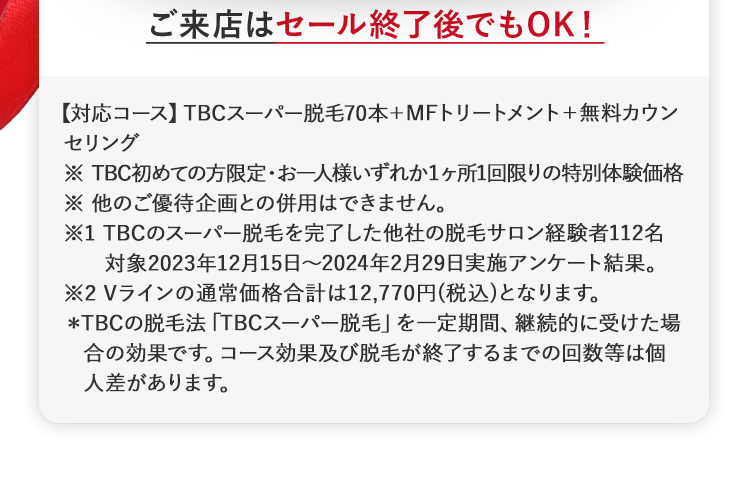 ご来店はセール終了後でもOK!
【対応コース】 TBCスーパー脱毛70本+MFトリートメント+無料カウン
セリング
※ TBC初めての方限定・お一人様いずれか1ヶ所1回限りの特別体験価格
※他のご優待企画との併用はできません。
※1 TBCのスーパー脱毛を完了した他社の脱毛サロン経験者112名
対象2023年12月15日 ~ 2024年2月29日実施アンケート結果。
※2 Vラインの通常価格合計は12,770円 (税込)となります。
*TBCの脱毛法 「TBCスーパー脱毛」 を一定期間、 継続的に受けた場
合の効果です。 コース効果及び脱毛が終了するまでの回数等は個
人差があります。