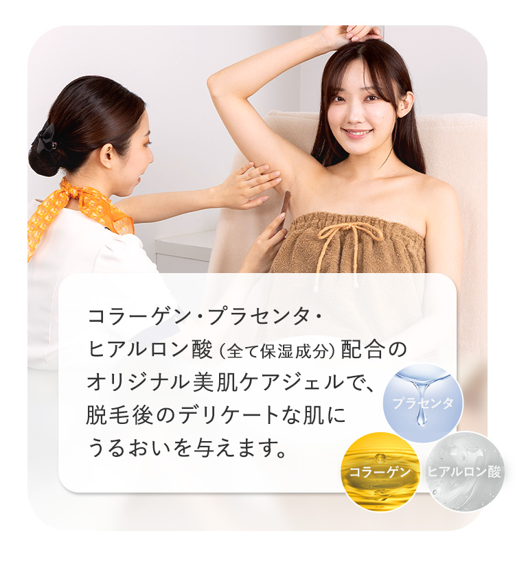 コラーゲン プラセンタ・
ヒアルロン酸 (全て保湿成分)配合の
オリジナル美肌ケアジェルで、
脱毛後のデリケートな肌に
プラセンタ
うるおいを与えます。
コラーゲン ヒアルロン酸