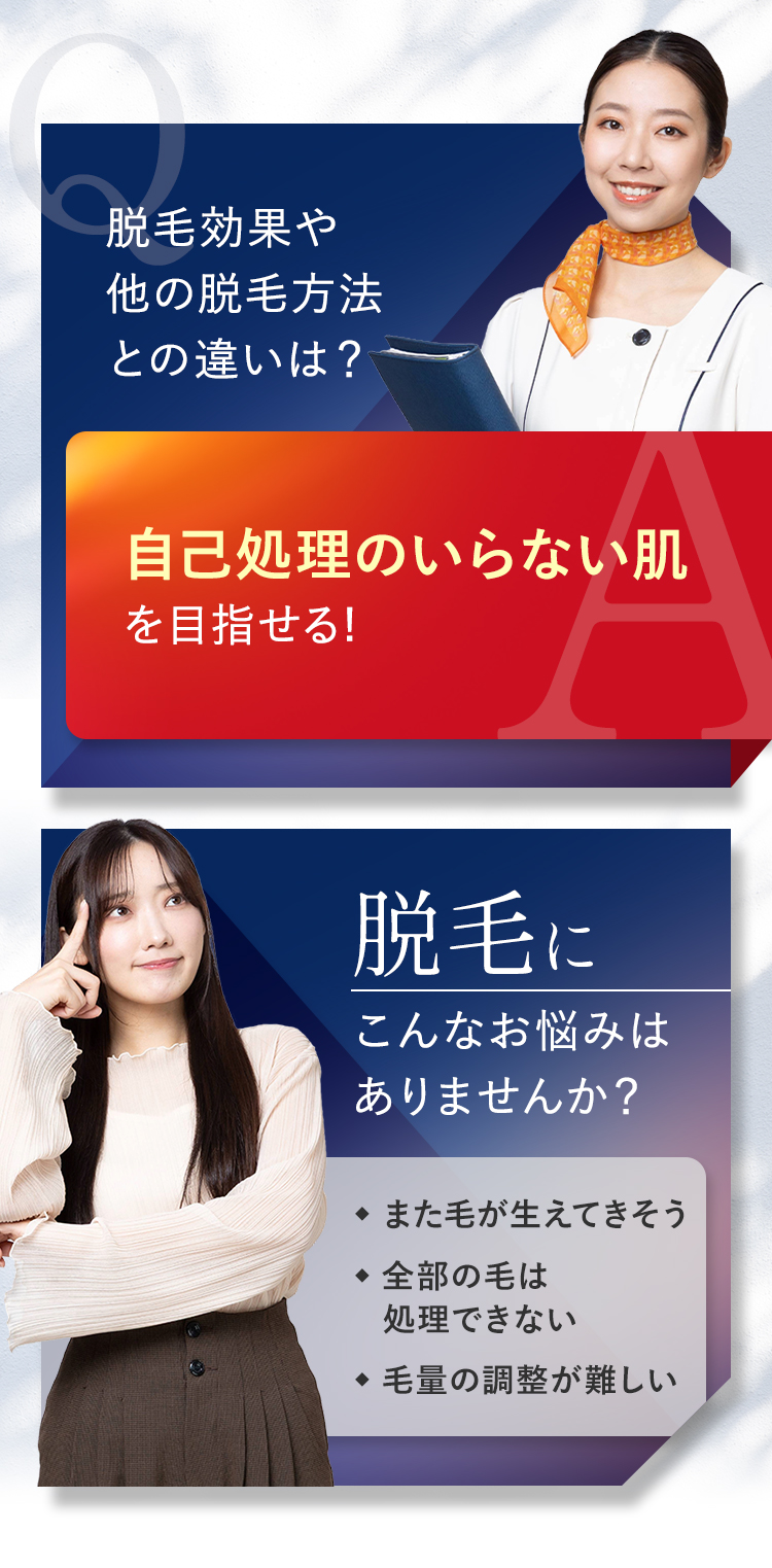 脱毛効果や
他の脱毛方法
との違いは?
自己処理のいらない肌
を目指せる!
脱毛に
こんなお悩みは
ありませんか?
また毛が生えてきそう
全部の毛は
処理できない
毛量の調整が難しい