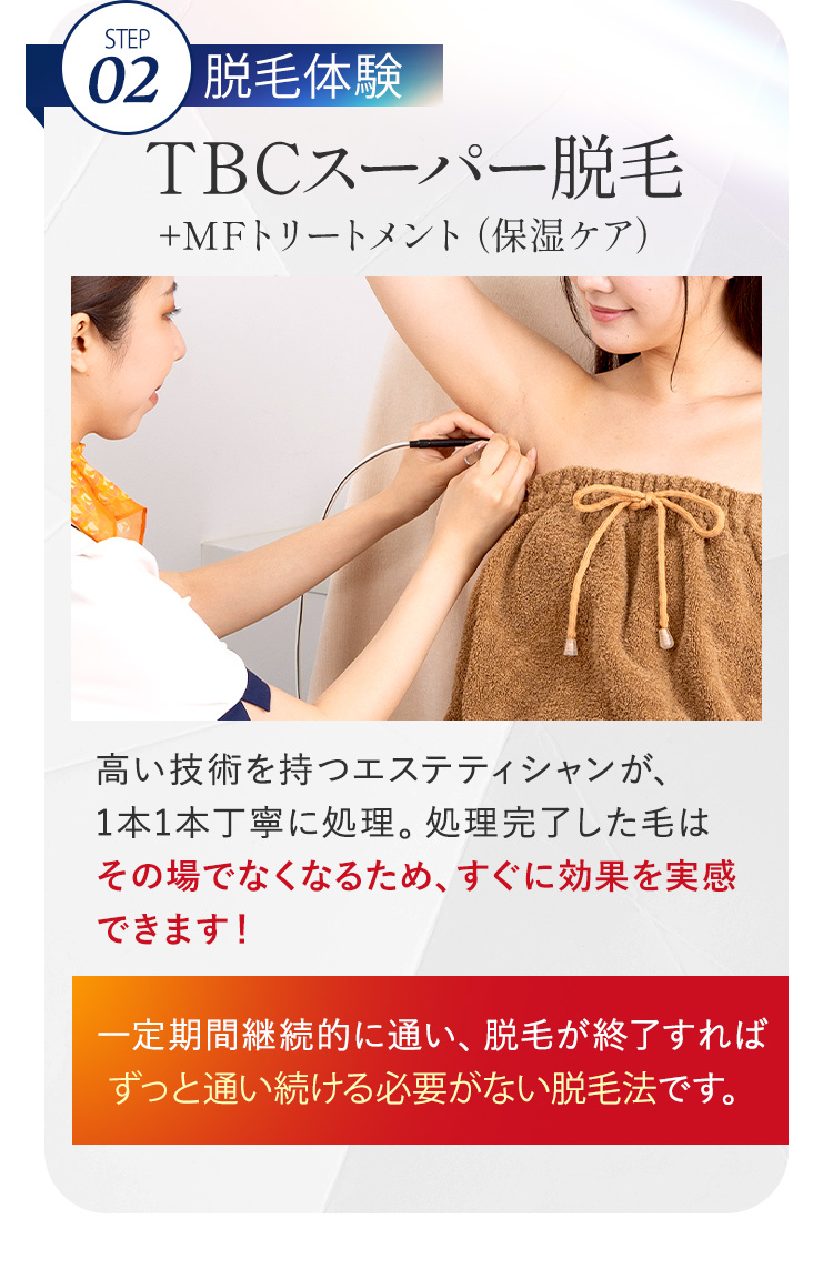 STEP
02 脱毛体験
TBCスーパー脱毛
+MFトリートメント (保湿ケア)
高い技術を持つエステティシャンが、
1本1本丁寧に処理。 処理完了した毛は
その場でなくなるため、すぐに効果を実感
できます!
一定期間継続的に通い、脱毛が終了すれば
ずっと通い続ける必要がない脱毛法です。