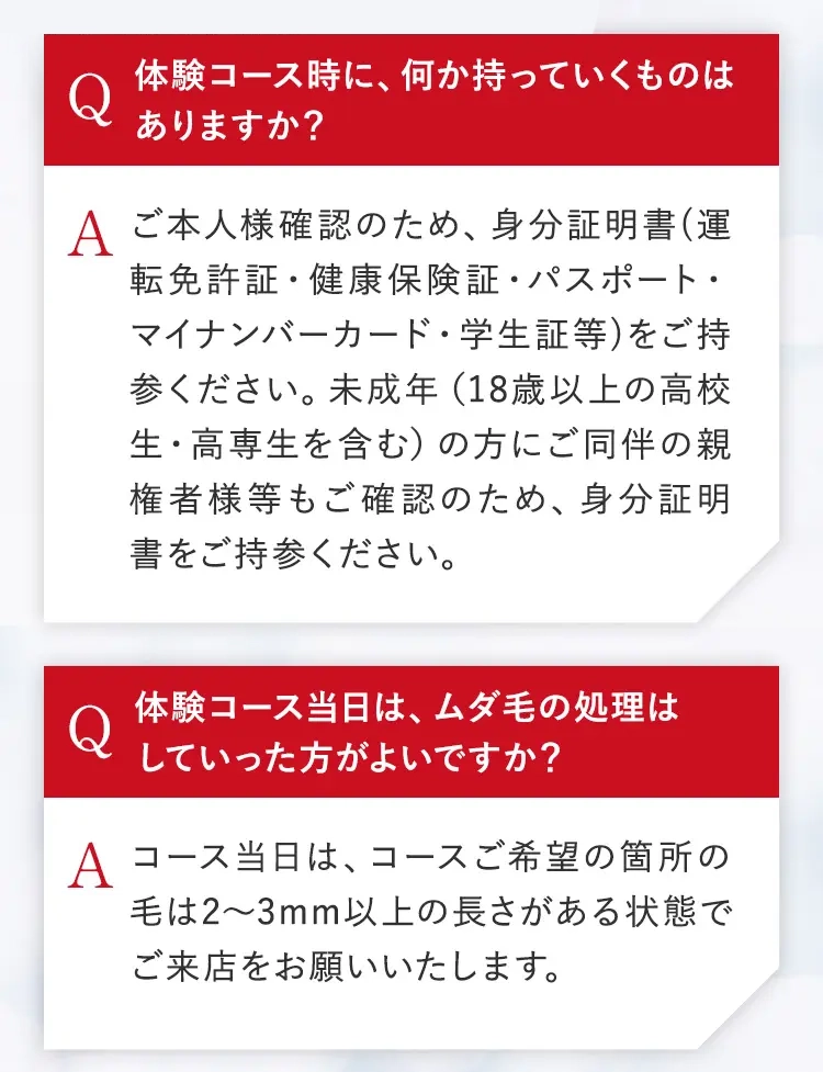 体験コース時に、何か持っていくものは
ありますか?
A ご本人様確認のため、身分証明書(運
転免許証・健康保険証・パスポート・
マイナンバーカード・学生証等)をご持
参ください。 未成年 (18歳以上の高校
生・高専生を含む) の方にご同伴の親
権者様等もご確認のため、 身分証明
書をご持参ください。
体験コース当日は、ムダ毛の処理は
していった方がよいですか?
A コース当日は、コースご希望の箇所の
毛は2~3mm以上の長さがある状態で
ご来店をお願いいたします。