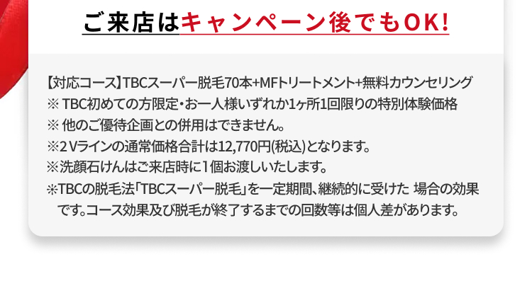 ご来店はキャンペーン後でもOK!
【対応コース】TBCスーパー脱毛70本+MFトリートメント+無料カウンセリング
※TBC初めての方限定・お一人様いずれか1ヶ所1回限りの特別体験価格
※他のご優待企画との併用はできません。
※2Vラインの通常価格合計は12,770円(税込)となります。
※洗顔石けんはご来店時に1個お渡しいたします。
TBCの脱毛法 「TBCスーパー脱毛」を一定期間、継続的に受けた場合の効果
です。コース効果及び脱毛が終了するまでの回数等は個人差があります。