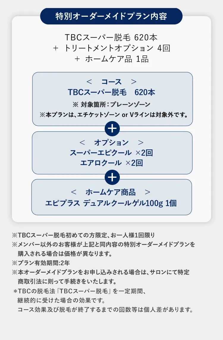 特別オーダーメイドプラン内容
TBCスーパー脱毛 620本
+ トリートメントオプション 4回
+ ホームケア品 1品
< コース >
TBCスーパー脱毛 620本
※対象箇所 : プレーンゾーン
※本プランは、エチケットゾーン or Vラインは対象外です。
+
< オプション >
スーパーエピクール×2回
エアロクール×2回
+
< ホームケア商品 >
エピプラス デュアルクールゲル100g 1個
※TBCスーパー脱毛初めての方限定、 お一人様1回限り
※メンバー以外のお客様が上記と同内容の特別オーダーメイドプランを
購入される場合は価格が異なります。
※プラン有効期間:2年
※本オーダーメイドプランをお申し込みされる場合は、サロンにて特定
商取引法に則って手続きをいたします。
*TBCの脱毛法 「TBCスーパー脱毛」 を一定期間、
継続的に受けた場合の効果です。
コース効果及び脱毛が終了するまでの回数等は個人差があります。