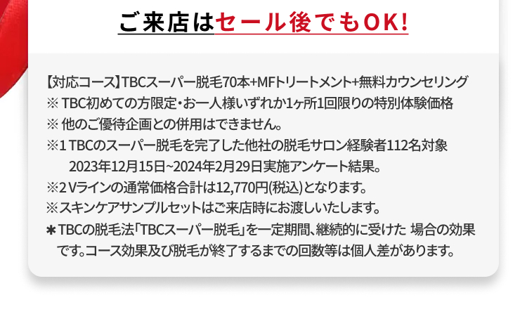 ご来店はセール後でもOK!
【対応コース】TBCスーパー脱毛70本+MFトリートメント+無料カウンセリング
※TBC初めての方限定・お一人様いずれか1ヶ所1回限りの特別体験価格
※他のご優待企画との併用はできません。
※1TBCのスーパー脱毛を完了した他社の脱毛サロン経験者112名対象
2023年12月15日 ~ 2024年2月29日実施アンケート結果。
※2Vラインの通常価格合計は12,770円(税込)となります。
※スキンケアサンプルセットはご来店時にお渡しいたします。
*TBCの脱毛法 「TBCスーパー脱毛」を一定期間、継続的に受けた場合の効果
です。コース効果及び脱毛が終了するまでの回数等は個人差があります。