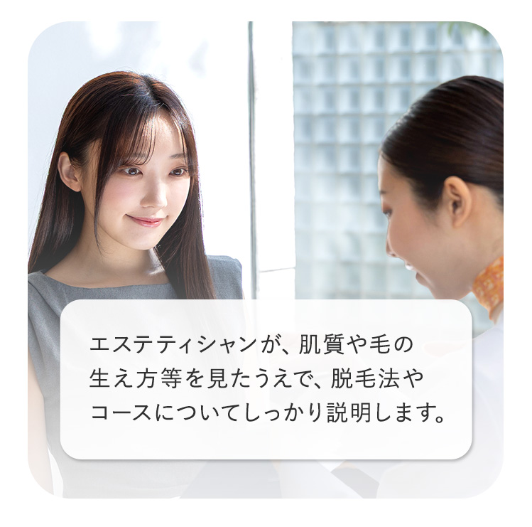 エステティシャンが、肌質や毛の
生え方等を見たうえで、脱毛法や
コースについてしっかり説明します。