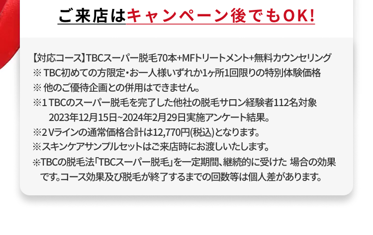 ご来店はキャンペーン後でもOK!
【対応コース】TBCスーパー脱毛70本+MFトリートメント+無料カウンセリング
※TBC初めての方限定・お一人様いずれか1ヶ所1回限りの特別体験価格
※他のご優待企画との併用はできません。
※1TBCのスーパー脱毛を完了した他社の脱毛サロン経験者112名対象
2023年12月15日 ~ 2024年2月29日実施アンケート結果。
※2Vラインの通常価格合計は12,770円(税込)となります。
※スキンケアサンプルセットはご来店時にお渡しいたします。
TBCの脱毛法 「TBCスーパー脱毛」を一定期間、継続的に受けた場合の効果
です。コース効果及び脱毛が終了するまでの回数等は個人差があります。