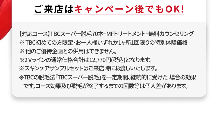 ご来店はキャンペーン後でもOK!
【対応コース】TBCスーパー脱毛70本+MFトリートメント+無料カウンセリング
※TBC初めての方限定・お一人様いずれか1ヶ所1回限りの特別体験価格
※他のご優待企画との併用はできません。
※2Vラインの通常価格合計は12,770円(税込)となります。
※スキンケアサンプルセットはご来店時にお渡しいたします。
TBCの脱毛法 「TBCスーパー脱毛」を一定期間、継続的に受けた場合の効果
です。コース効果及び脱毛が終了するまでの回数等は個人差があります。