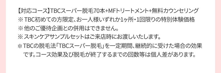 【対応コース】 TBCスーパー脱毛70本+MFトリートメント+無料カウンセリング
※TBC初めての方限定、お一人様いずれか1ヶ所・1回限りの特別体験価格
※他のご優待企画との併用はできません。
※スキンケアサンプルセットはご来店時にお渡しいたします。
*TBCの脱毛法 「TBCスーパー脱毛」を一定期間、継続的に受けた場合の効果
です。コース効果及び脱毛が終了するまでの回数等は個人差があります。