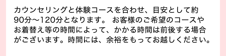 カウンセリングと体験コースを合わせ、目安として約９０分〜120分となります。