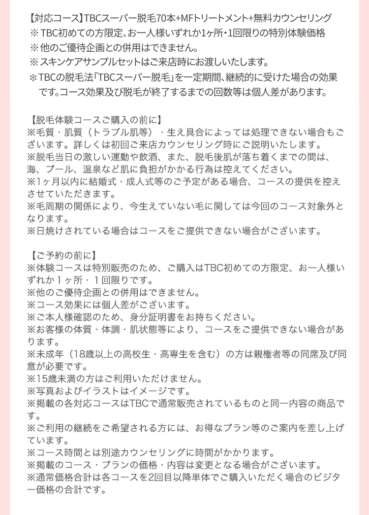 【対応コース】TBCスーパー脱毛70本+MFトリートメント+無料カウンセリング
※TBC初めての方限定、お一人様いずれか1ヶ所・1回限りの特別体験価格
※他のご優待企画との併用はできません。
※スキンケアサンプルセットはご来店時にお渡しいたします。
*TBCの脱毛法 「TBCスーパー脱毛」を一定期間、継続的に受けた場合の効果
です。コース効果及び脱毛が終了するまでの回数等は個人差があります。
【脱毛体験コースご購入の前に】
※毛質・肌質(トラブル肌等) 生え具合によっては処理できない場合もご
ざいます。 詳しくは初回ご来店カウンセリング時にご説明いたします。
※脱毛当日の激しい運動や飲酒、 また、 脱毛後肌が落ち着くまでの間は、
海、プール、温泉など肌に負担がかかる行為は控えてください。
※1ヶ月以内に結婚式・成人式等のご予定がある場合、 コースの提供を控え
させていただきます。
※毛周期の関係により、 今生えていない毛に関しては今回のコース対象外と
なります。
※日焼けされている場合はコースをご提供できない場合がございます。
【ご予約の前に】
※体験コースは特別販売のため、 ご購入はTBC初めての方限定、 お一人様い
ずれか1ヶ所 1回限りです。
※他のご優待企画との併用はできません。
※コース効果には個人差がございます。
※ご本人様確認のため、 身分証明書をお持ちください。
※お客様の体質・体調肌状態等により、 コースをご提供できない場合があ
ります。
※未成年(18歳以上の高校生・高専生を含む) の方は親権者等の同席及び同
意が必要です。
※15歳未満の方はご利用いただけません。
※写真およびイラストはイメージです。
※掲載の各対応コースはTBCで通常販売されているものと同一内容の商品で
す。
※ご利用の継続をご希望される方には、 お得なプラン等のご案内を差し上げ
ています。
※コース時間とは別途カウンセリングに時間がかかります。
※掲載のコースプランの価格・内容は変更となる場合がございます。
※通常価格合計は各コースを2回目以降単体でご購入いただく場合のビジタ
一価格の合計です。