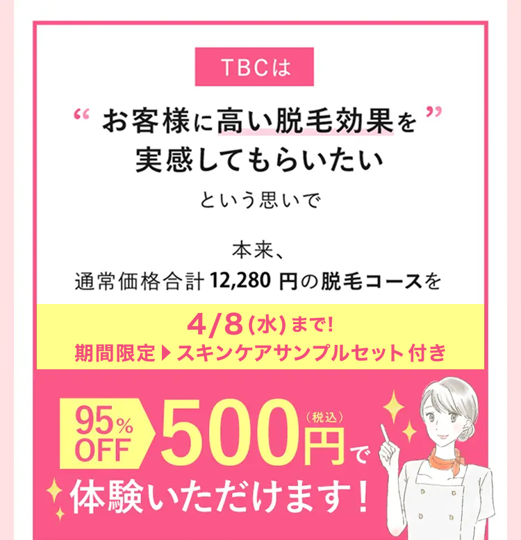 TBCは
“お客様に高い脱毛効果を ”
実感してもらいたい
という思いで
本来、
通常価格合計 12,280 円の脱毛コースを
4/8 (水) まで!
期間限定 スキンケアサンプルセット付き
語 500円で
OFF
体験いただけます!