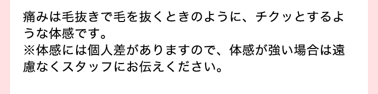痛みは毛抜きで毛を抜くときのように、チクッとするような体感です。