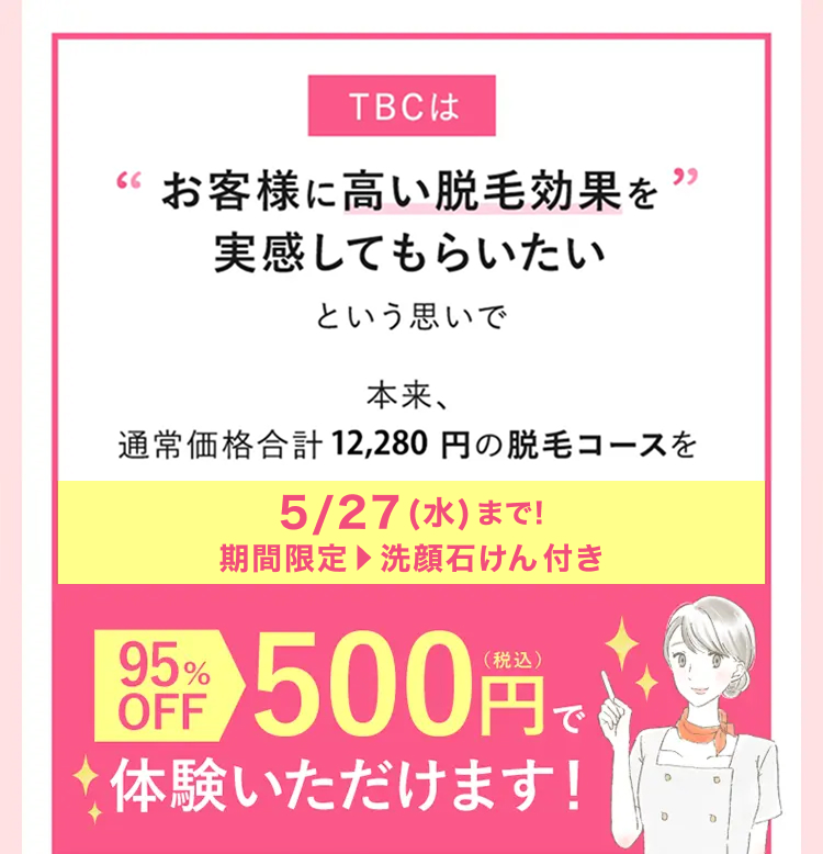 TBCは
66 お客様に高い脱毛効果を’
実感してもらいたい
という思いで
本来、
通常価格合計 12,280 円の脱毛コースを
5/27 (水) まで!
期間限定 洗顔石けん付き
95%
語 500円で
OFF
体験いただけます!