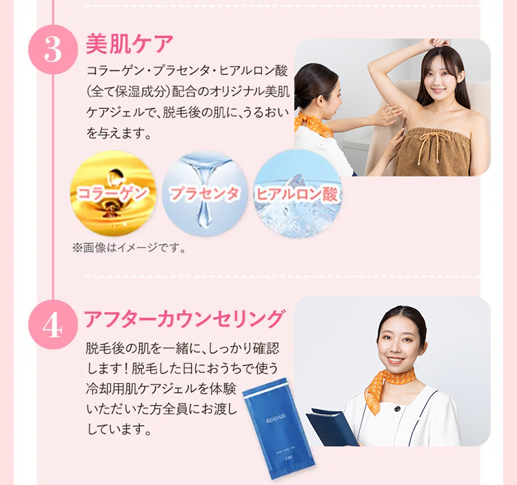 3 美肌ケア
コラーゲン プラセンタヒアルロン酸
(全て保湿成分)配合のオリジナル美肌
ケアジェルで、脱毛後の肌に、うるおい
を与えます。
コラーゲン プラセンタ ヒアルロン酸
※画像はイメージです。
4 アフターカウンセリング
脱毛後の肌を一緒に、しっかり確認
します! 脱毛した日におうちで使う
冷却用肌ケアジェルを体験
しています。
いただいた方全員にお渡し
6pip/us