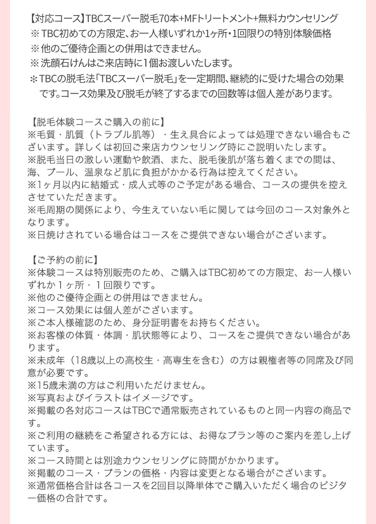 【対応コース】TBCスーパー脱毛70本+MFトリートメント+無料カウンセリング
※TBC初めての方限定、お一人様いずれか1ヶ所・1回限りの特別体験価格
※他のご優待企画との併用はできません。
※洗顔石けんはご来店時に1個お渡しいたします。
TBCの脱毛法 「TBCスーパー脱毛」を一定期間、継続的に受けた場合の効果
です。 コース効果及び脱毛が終了するまでの回数等は個人差があります。
【脱毛体験コースご購入の前に】
※毛質・肌質(トラブル肌等) 生え具合によっては処理できない場合もご
ざいます。 詳しくは初回ご来店カウンセリング時にご説明いたします。
※脱毛当日の激しい運動や飲酒、 また、 脱毛後肌が落ち着くまでの間は、
海、プール、温泉など肌に負担がかかる行為は控えてください。
※1ヶ月以内に結婚式・成人式等のご予定がある場合、 コースの提供を控え
させていただきます。
※毛周期の関係により、 今生えていない毛に関しては今回のコース対象外と
なります。
※日焼けされている場合はコースをご提供できない場合がございます。
【ご予約の前に】
※体験コースは特別販売のため、 ご購入はTBC初めての方限定、 お一人様い
ずれか1ヶ所 1回限りです。
※他のご優待企画との併用はできません。
※コース効果には個人差がございます。
※ご本人様確認のため、 身分証明書をお持ちください。
※お客様の体質・体調肌状態等により、 コースをご提供できない場合があ
ります。
※未成年(18歳以上の高校生・高専生を含む) の方は親権者等の同席及び同
意が必要です。
※15歳未満の方はご利用いただけません。
※写真およびイラストはイメージです。
※掲載の各対応コースはTBCで通常販売されているものと同一内容の商品で
す。
※ご利用の継続をご希望される方には、 お得なプラン等のご案内を差し上げ
ています。
※コース時間とは別途カウンセリングに時間がかかります。
※掲載のコースプランの価格・内容は変更となる場合がございます。
※通常価格合計は各コースを2回目以降単体でご購入いただく場合のビジタ
一価格の合計です。