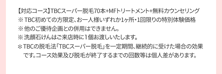 【対応コース】 TBCスーパー脱毛70本+MFトリートメント+無料カウンセリング
※TBC初めての方限定、お一人様いずれか1ヶ所・1回限りの特別体験価格
※他のご優待企画との併用はできません。
※洗顔石けんはご来店時に1個お渡しいたします。
TBCの脱毛法 「TBCスーパー脱毛」を一定期間、継続的に受けた場合の効果
です。コース効果及び脱毛が終了するまでの回数等は個人差があります。