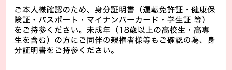 ご本人様確認のため、 身分証明書(運転免許証・健康保
険証・パスポート・マイナンバーカード・学生証 等)
をご持参ください。 未成年 (18歳以上の高校生・高専
生を含む)の方にご同伴の親権者様等もご確認の為、身
分証明書をご持参ください。