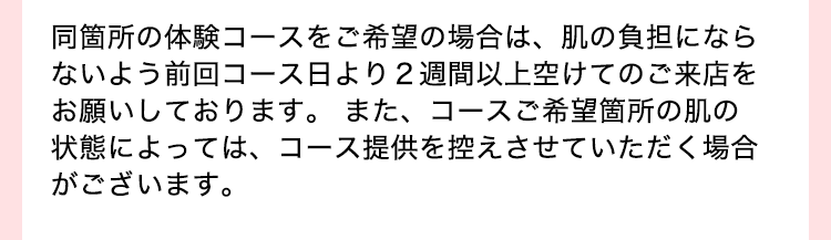 同箇所の体験コースをご希望の場合は、肌の負担にならないよう前回コース日より2週間以上空けてのご来店をお願いしております。