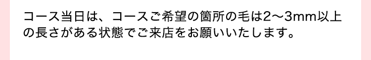 コース当日は、コースご希望の箇所の毛は2-3mm以上の長さがある状態でご来店をお願いいたします。