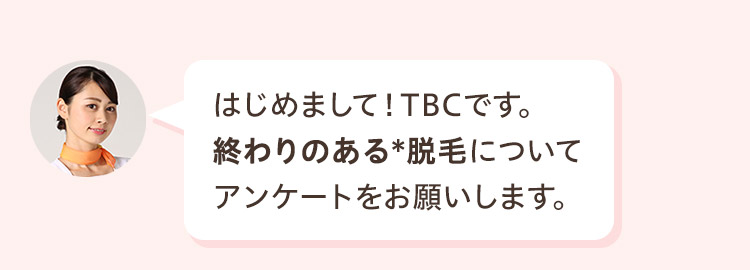 はじめまして! TBCです。
終わりのある脱毛について
アンケートをお願いします。