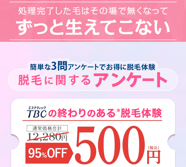 処理完了した毛はその場で無くなって
ずっと生えてこない
簡単な3問 アンケートでお得に脱毛体験
脱毛に関するアンケート
エステティック
TBCの終わりのある脱毛体験
通常価格合計
12,280円
95% OFF
500円
(税込)